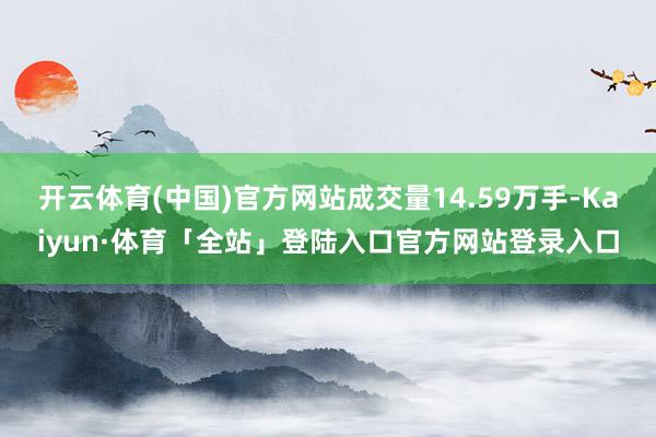 开云体育(中国)官方网站成交量14.59万手-Kaiyun·体育「全站」登陆入口官方网站登录入口
