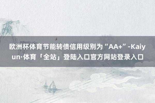 欧洲杯体育节能转债信用级别为“AA+”-Kaiyun·体育「全站」登陆入口官方网站登录入口