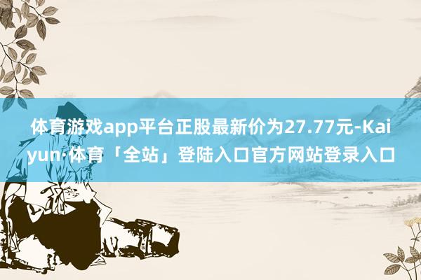 体育游戏app平台正股最新价为27.77元-Kaiyun·体育「全站」登陆入口官方网站登录入口