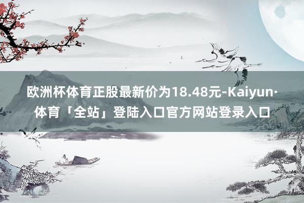 欧洲杯体育正股最新价为18.48元-Kaiyun·体育「全站」登陆入口官方网站登录入口