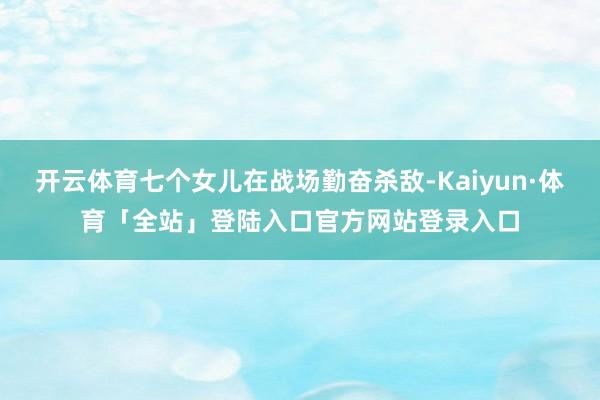 开云体育七个女儿在战场勤奋杀敌-Kaiyun·体育「全站」登陆入口官方网站登录入口