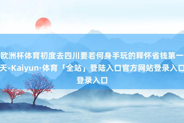 欧洲杯体育初度去四川要若何身手玩的释怀省钱第一天-Kaiyun·体育「全站」登陆入口官方网站登录入口