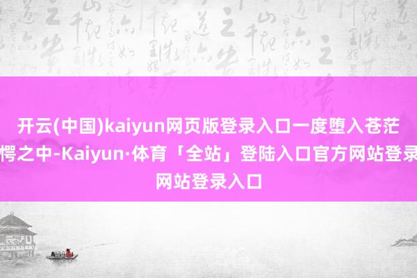 开云(中国)kaiyun网页版登录入口一度堕入苍茫与错愕之中-Kaiyun·体育「全站」登陆入口官方网站登录入口