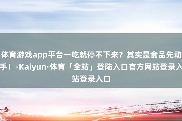 体育游戏app平台一吃就停不下来？其实是食品先动的手！-Kaiyun·体育「全站」登陆入口官方网站登录入口