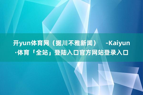 开yun体育网（据川不雅新闻）    -Kaiyun·体育「全站」登陆入口官方网站登录入口
