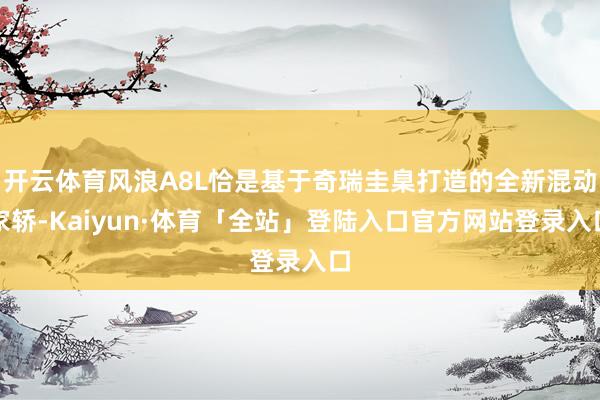 开云体育风浪A8L恰是基于奇瑞圭臬打造的全新混动家轿-Kaiyun·体育「全站」登陆入口官方网站登录入口