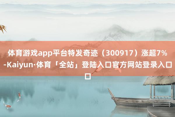 体育游戏app平台特发奇迹（300917）涨超7%-Kaiyun·体育「全站」登陆入口官方网站登录入口