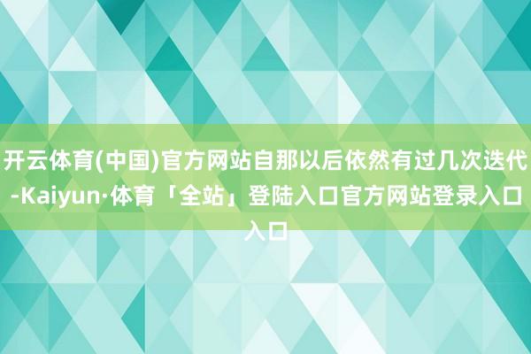 开云体育(中国)官方网站自那以后依然有过几次迭代-Kaiyun·体育「全站」登陆入口官方网站登录入口
