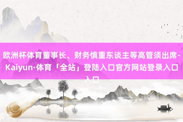 欧洲杯体育董事长、财务慎重东谈主等高管须出席-Kaiyun·体育「全站」登陆入口官方网站登录入口