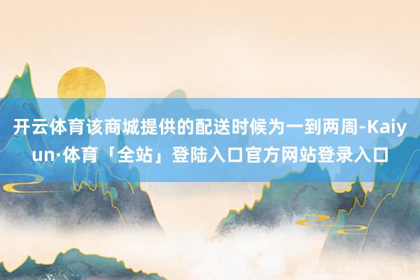 开云体育该商城提供的配送时候为一到两周-Kaiyun·体育「全站」登陆入口官方网站登录入口