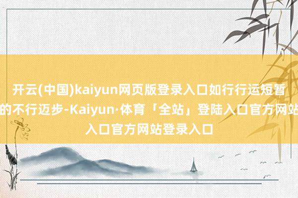 开云(中国)kaiyun网页版登录入口如行行运短暂出现片时的不行迈步-Kaiyun·体育「全站」登陆入口官方网站登录入口