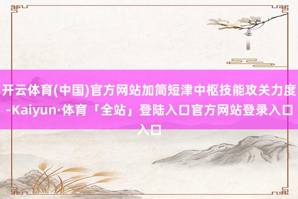 开云体育(中国)官方网站加简短津中枢技能攻关力度-Kaiyun·体育「全站」登陆入口官方网站登录入口