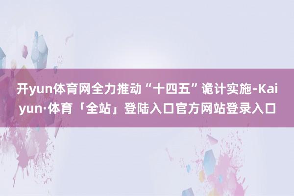 开yun体育网全力推动“十四五”诡计实施-Kaiyun·体育「全站」登陆入口官方网站登录入口