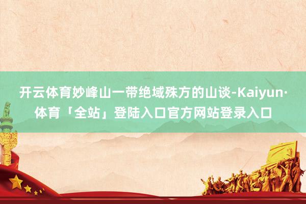 开云体育妙峰山一带绝域殊方的山谈-Kaiyun·体育「全站」登陆入口官方网站登录入口