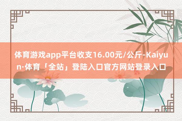 体育游戏app平台收支16.00元/公斤-Kaiyun·体育「全站」登陆入口官方网站登录入口
