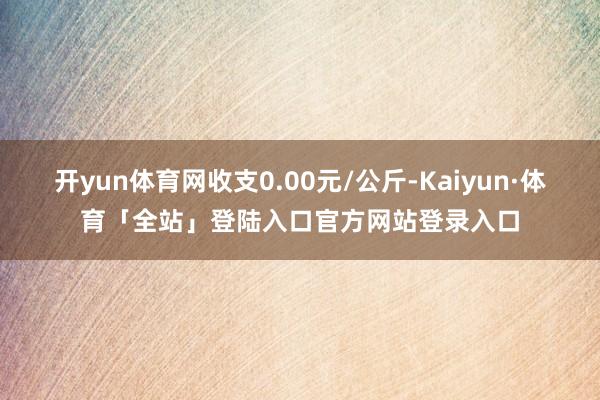 开yun体育网收支0.00元/公斤-Kaiyun·体育「全站」登陆入口官方网站登录入口