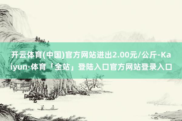 开云体育(中国)官方网站进出2.00元/公斤-Kaiyun·体育「全站」登陆入口官方网站登录入口