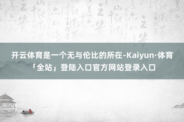 开云体育是一个无与伦比的所在-Kaiyun·体育「全站」登陆入口官方网站登录入口