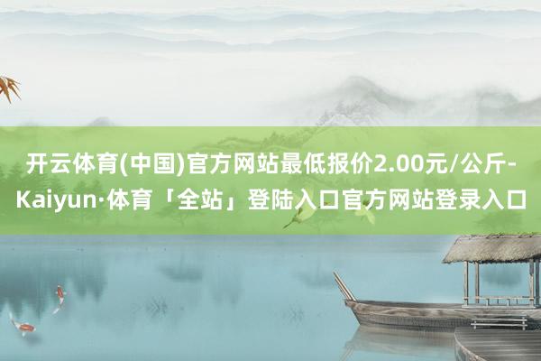 开云体育(中国)官方网站最低报价2.00元/公斤-Kaiyun·体育「全站」登陆入口官方网站登录入口