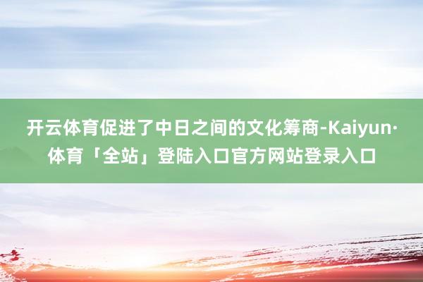 开云体育促进了中日之间的文化筹商-Kaiyun·体育「全站」登陆入口官方网站登录入口