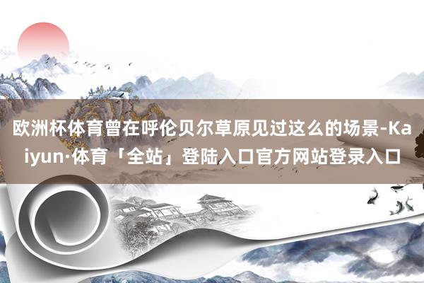 欧洲杯体育曾在呼伦贝尔草原见过这么的场景-Kaiyun·体育「全站」登陆入口官方网站登录入口