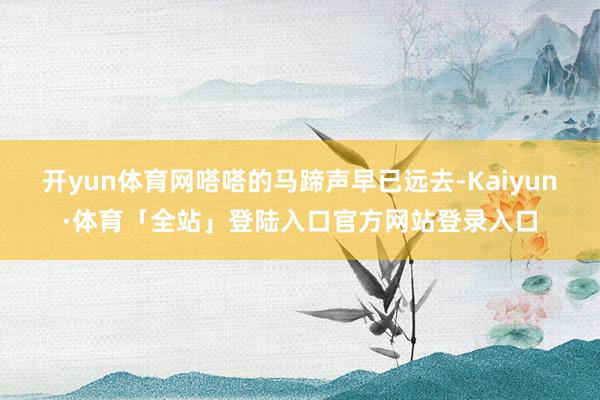 开yun体育网嗒嗒的马蹄声早已远去-Kaiyun·体育「全站」登陆入口官方网站登录入口