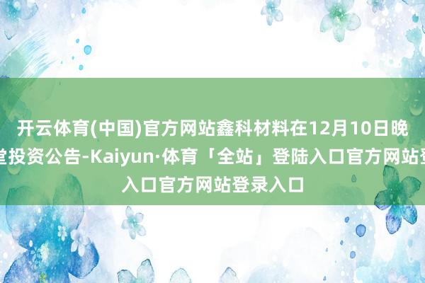 开云体育(中国)官方网站鑫科材料在12月10日晚发布名堂投资公告-Kaiyun·体育「全站」登陆入口官方网站登录入口