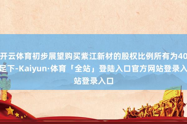 开云体育初步展望购买紫江新材的股权比例所有为40%足下-Kaiyun·体育「全站」登陆入口官方网站登录入口