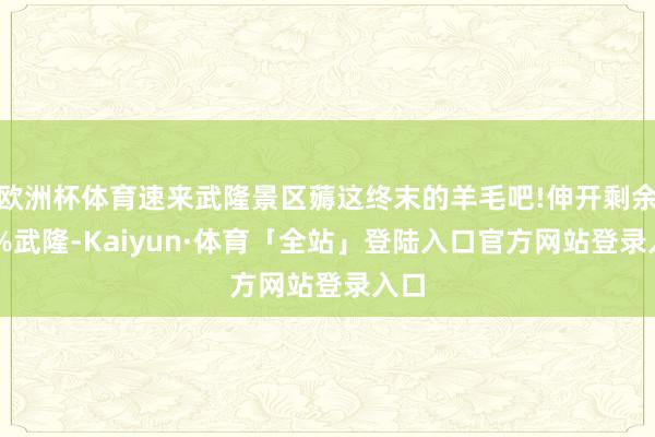 欧洲杯体育速来武隆景区薅这终末的羊毛吧!伸开剩余79%武隆-Kaiyun·体育「全站」登陆入口官方网站登录入口
