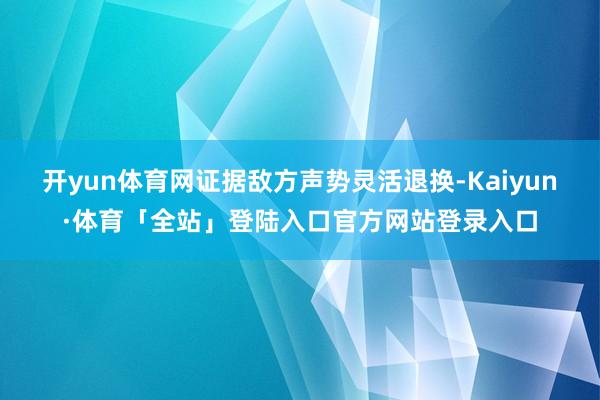 开yun体育网证据敌方声势灵活退换-Kaiyun·体育「全站」登陆入口官方网站登录入口