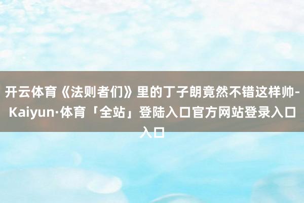 开云体育《法则者们》里的丁子朗竟然不错这样帅-Kaiyun·体育「全站」登陆入口官方网站登录入口