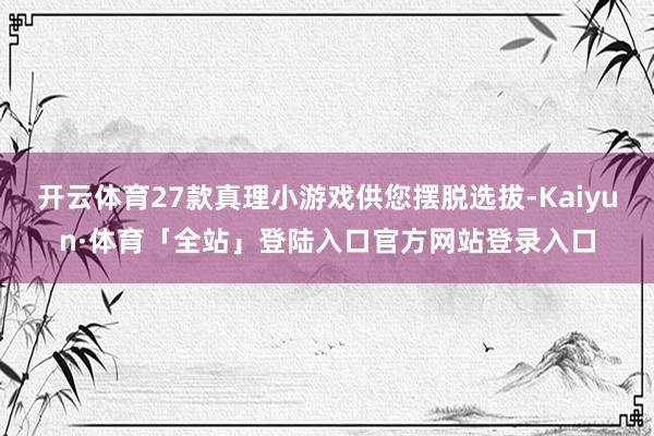 开云体育27款真理小游戏供您摆脱选拔-Kaiyun·体育「全站」登陆入口官方网站登录入口