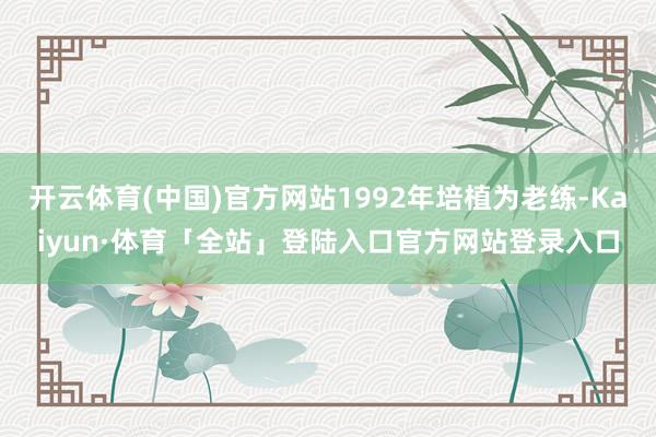 开云体育(中国)官方网站1992年培植为老练-Kaiyun·体育「全站」登陆入口官方网站登录入口