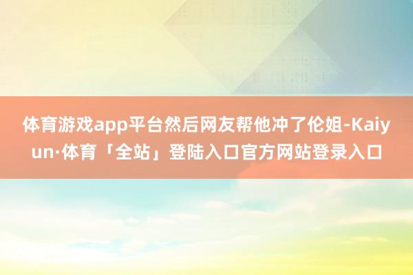 体育游戏app平台然后网友帮他冲了伦姐-Kaiyun·体育「全站」登陆入口官方网站登录入口