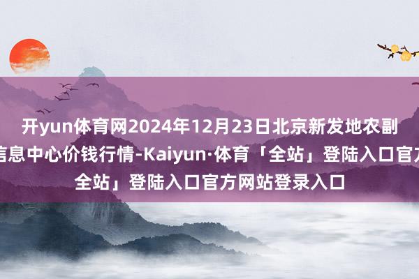 开yun体育网2024年12月23日北京新发地农副居品批发商场信息中心价钱行情-Kaiyun·体育「全站」登陆入口官方网站登录入口