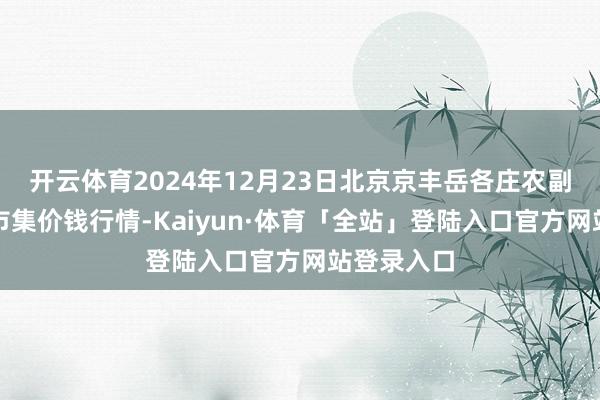 开云体育2024年12月23日北京京丰岳各庄农副家具批发市集价钱行情-Kaiyun·体育「全站」登陆入口官方网站登录入口