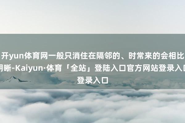 开yun体育网一般只消住在隔邻的、时常来的会相比明晰-Kaiyun·体育「全站」登陆入口官方网站登录入口