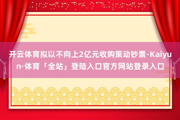 开云体育拟以不向上2亿元收购策动钞票-Kaiyun·体育「全站」登陆入口官方网站登录入口