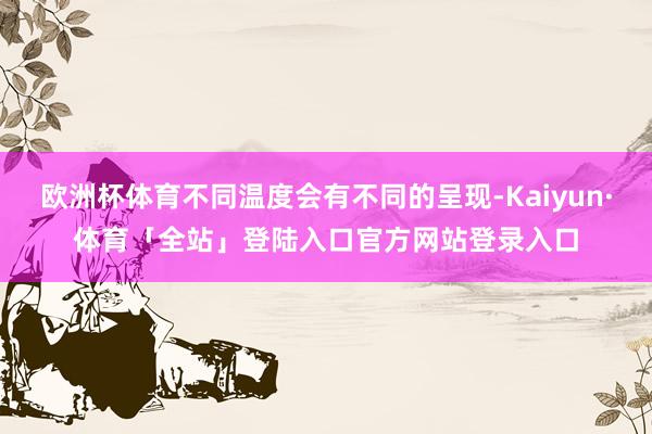 欧洲杯体育不同温度会有不同的呈现-Kaiyun·体育「全站」登陆入口官方网站登录入口