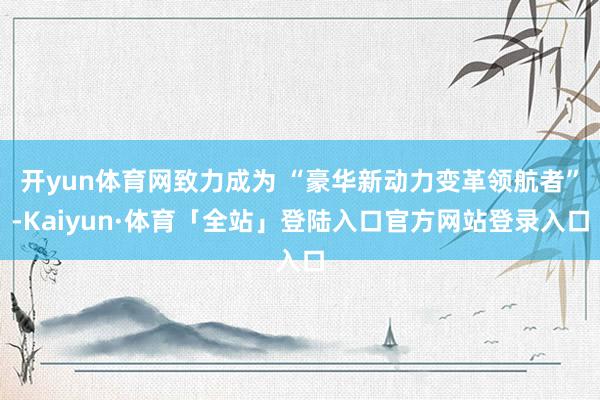 开yun体育网致力成为 “豪华新动力变革领航者”-Kaiyun·体育「全站」登陆入口官方网站登录入口