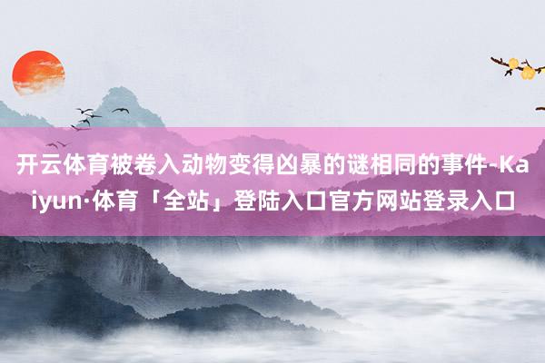 开云体育被卷入动物变得凶暴的谜相同的事件-Kaiyun·体育「全站」登陆入口官方网站登录入口