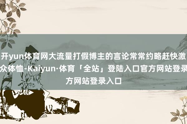 开yun体育网大流量打假博主的言论常常约略赶快激发公众体恤-Kaiyun·体育「全站」登陆入口官方网站登录入口