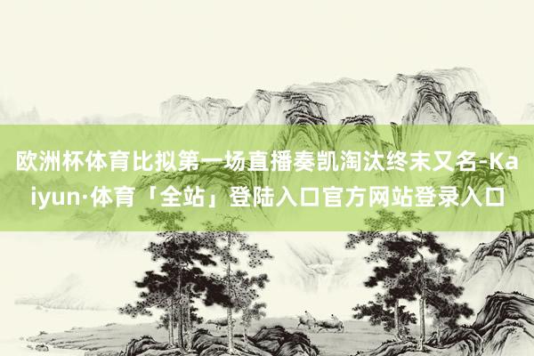 欧洲杯体育比拟第一场直播奏凯淘汰终末又名-Kaiyun·体育「全站」登陆入口官方网站登录入口