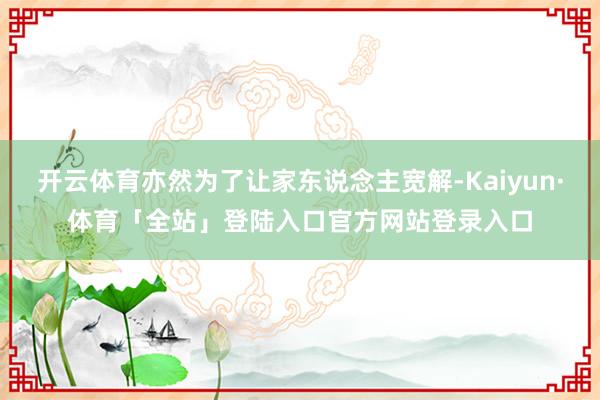 开云体育亦然为了让家东说念主宽解-Kaiyun·体育「全站」登陆入口官方网站登录入口