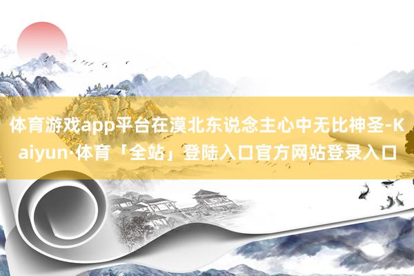 体育游戏app平台在漠北东说念主心中无比神圣-Kaiyun·体育「全站」登陆入口官方网站登录入口