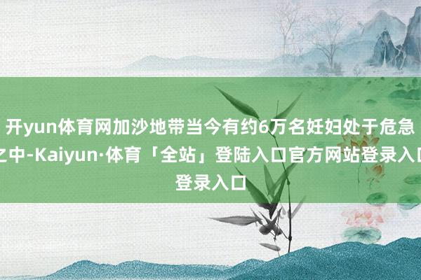 开yun体育网加沙地带当今有约6万名妊妇处于危急之中-Kaiyun·体育「全站」登陆入口官方网站登录入口