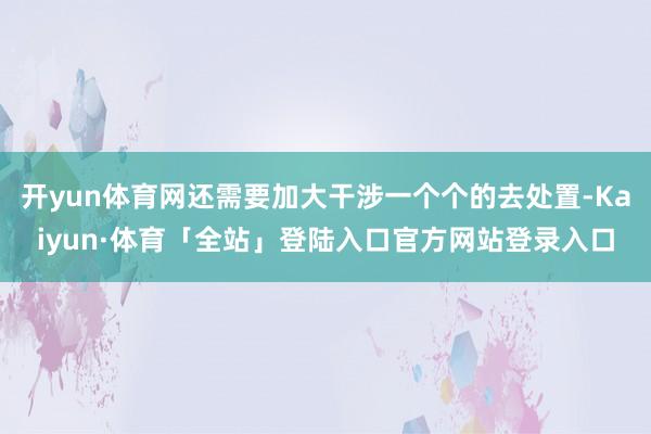 开yun体育网还需要加大干涉一个个的去处置-Kaiyun·体育「全站」登陆入口官方网站登录入口