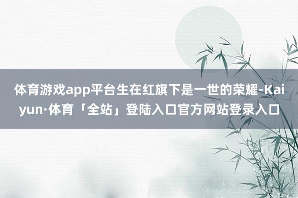 体育游戏app平台生在红旗下是一世的荣耀-Kaiyun·体育「全站」登陆入口官方网站登录入口