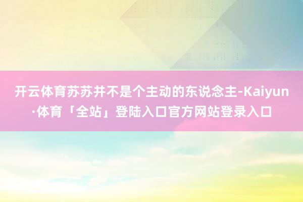 开云体育苏苏并不是个主动的东说念主-Kaiyun·体育「全站」登陆入口官方网站登录入口