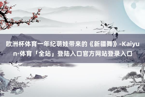 欧洲杯体育一年纪萌娃带来的《新疆舞》-Kaiyun·体育「全站」登陆入口官方网站登录入口